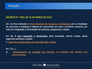 DECRETO Nº 7.963, DE 15 DE MARÇO DE 2013
Art. 1o Fica instituído o Plano Nacional de Consumo e Cidadania, com a finalidade
de promover a proteção e defesa do consumidor em todo o território nacional, por
meio da integração e articulação de políticas, programas e ações.
Art. 6o O eixo regulação e fiscalização será composto, dentre outras, pelas
seguintes políticas e ações:
V - garantia da efetividade da execução das multas;
Art. 7o (...)
III - fortalecimento da atuação dos Procons na proteção dos direitos dos
consumidores.
ATENÇÃO
 