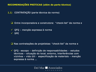 1.1) CONTRATAÇÃO (parte técnica da norma)
 Entre incorporadora e construtora: “check-list” da norma e
 QFQ – menção expressa à norma
 SPE
 Nas contratações de projetistas: “check-list” da norma e
 QFQ - escopo – definição de responsabilidades – estudos
técnicos – situação do local, entorno, interferências com
vizinhos – vida útil - especificação de materiais – menção
expressa à norma ...
RECOMENDAÇÕES PRÁTICAS (além da parte técnica)
 
