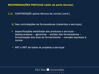 1.1) CONTRATAÇÃO (parte técnica da norma) (cont.)
 Nas contratações de fornecedores (materiais e serviços):
 especificações detalhada dos produtos e serviços –
testes/ensaios – garantias – solidez dos fornecedores –
formalização dos atos do fornecimento – menção expressa à
norma
 ART e RRT de todos os projetos e serviços
RECOMENDAÇÕES PRÁTICAS (além da parte técnica)
 