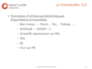 Le framebuffer 2/2


●
    Exemples d'utilitaires/bibliothèques
    disponibles/compatibles
        –   Bas niveau → fbset, fbi, fbdump, ...
        –   SVGALIB → DOOM :-)
        –   DirectFB (abstraction du FB)
        –   SDL
        –   Qt
        –   X11 sur FB




                         Solutions IHM Linux embarqué               10
 