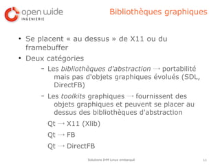 Bibliothèques graphiques


●
    Se placent « au dessus » de X11 ou du
    framebuffer
●
    Deux catégories
        –   Les bibliothèques d'abstraction → portabilité
              mais pas d'objets graphiques évolués (SDL,
              DirectFB)
        –   Les toolkits graphiques → fournissent des
              objets graphiques et peuvent se placer au
              dessus des bibliothèques d'abstraction
            Qt → X11 (Xlib)
            Qt → FB
            Qt → DirectFB
                       Solutions IHM Linux embarqué         11
 