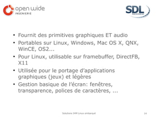 ●
    Fournit des primitives graphiques ET audio
●
    Portables sur Linux, Windows, Mac OS X, QNX,
    WinCE, OS2...
●
    Pour Linux, utilisable sur framebuffer, DirectFB,
    X11
●
    Utilisée pour le portage d’applications
    graphiques (jeux) et légères
●
    Gestion basique de l’écran: fenêtres,
    transparence, polices de caractères, ...



                     Solutions IHM Linux embarqué       14
 