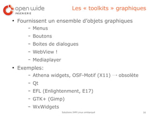 Les « toolkits » graphiques

●
    Fournissent un ensemble d’objets graphiques
        –   Menus
        –   Boutons
        –   Boites de dialogues
        –   WebView !
        –   Mediaplayer
●
    Exemples:
        –   Athena widgets, OSF-Motif (X11) → obsolète
        –   Qt
        –   EFL (Enlightenment, E17)
        –   GTK+ (Gimp)
        –   WxWidgets
                          Solutions IHM Linux embarqué     16
 