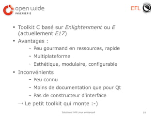 EFL


●
    Toolkit C basé sur Enlightenment ou E
    (actuellement E17)
●
    Avantages :
        –   Peu gourmand en ressources, rapide
        –   Multiplateforme
        –   Esthétique, modulaire, configurable
●
    Inconvénients
        –   Peu connu
        –   Moins de documentation que pour Qt
        –   Pas de constructeur d'interface
    → Le petit toolkit qui monte :-)
                        Solutions IHM Linux embarqué         19
 