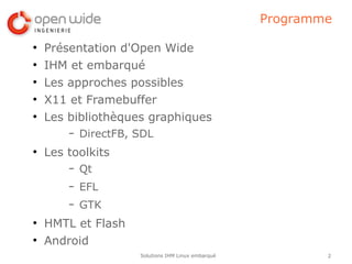 Programme

●
    Présentation d'Open Wide
●
    IHM et embarqué
●
    Les approches possibles
●
    X11 et Framebuffer
●
    Les bibliothèques graphiques
        –   DirectFB, SDL
●
    Les toolkits
        –   Qt
        –   EFL
        –   GTK
●
    HMTL et Flash
●
    Android
                      Solutions IHM Linux embarqué           2
 