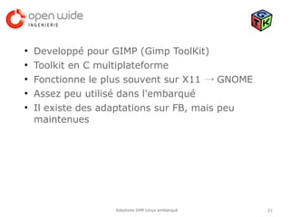 ●
    Developpé pour GIMP (Gimp ToolKit)
●
    Toolkit en C multiplateforme
●
    Fonctionne le plus souvent sur X11 → GNOME
●
    Assez peu utilisé dans l'embarqué
●
    Il existe des adaptations sur FB, mais peu
    maintenues




                   Solutions IHM Linux embarqué   21
 