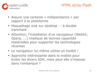 HTML et/ou Flash


●
    Assure une certaine « indépendance » par
    rapport à la plateforme
●
    Maquettage aisé sur desktop → à double
    tranchant
●
    Attention, l'installation d'un navigateur (Webkit,
    Opera, ...) implique de bonnes capacités
    matérielles pour supporter les technologies
    récentes
●
    Le navigateur lui-même utilise un toolkit !
●
    Approche intéressante dans le mobile pour
    éviter les divers SDK, mais peut elle s'imposer
    dans l'embarqué ?

                     Solutions IHM Linux embarqué                 22
 