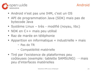 Android

●
    Android n'est pas une IHM, c'est un OS
●
    API de programmation Java (SDK) mais pas de
    bytecode Java
●
    Système Linux – très - modifié (noyau, libc)
●
    NDK en C++ mais peu utilisé
●
    Raz de marée en téléphonie
●
    Apparition en informatique « industrielle » mais
        –   Pas de TR
        –   Compatibilité matérielle
●
    Tiré par l'existence de plateformes peu
    coûteuses (exemple: tablette SAMSUNG) → mais
    peu d'interfaces matérielles
                        Solutions IHM Linux embarqué        23
 
