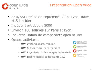 Présentation Open Wide


●
    SSII/SSLL créée en septembre 2001 avec Thales
    et Schneider
●
    Indépendant depuis 2009
●
    Environ 100 salariés sur Paris et Lyon
●
    Industrialisation de composants open source
●
    Quatre activités :
       –   OW Système d'Information
       –   OW Outsourcing: hébergement
       –   OW Ingénierie: informatique industrielle
       –   OW Technologies: composants Java




                         Solutions IHM Linux embarqué        3
 