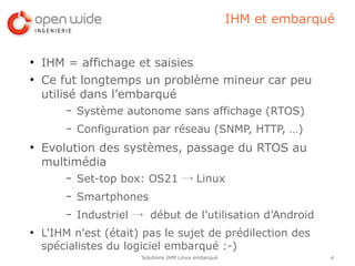 IHM et embarqué


●
    IHM = affichage et saisies
●
    Ce fut longtemps un problème mineur car peu
    utilisé dans l’embarqué
        –   Système autonome sans affichage (RTOS)
        –   Configuration par réseau (SNMP, HTTP, …)
●
    Evolution des systèmes, passage du RTOS au
    multimédia
        –   Set-top box: OS21 → Linux
        –   Smartphones
        –   Industriel → début de l’utilisation d’Android
●
    L'IHM n'est (était) pas le sujet de prédilection des
    spécialistes du logiciel embarqué :-)
                        Solutions IHM Linux embarqué                 4
 