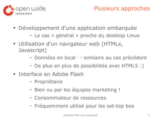 Plusieurs approches


●
    Développement d'une application embarquée
        –   Le cas « général » proche du desktop Linux
●
    Utilisation d'un navigateur web (HTMLx,
    Javascript)
        –   Données en local → similaire au cas précédent
        –   De plus en plus de possibilités avec HTML5 :)
●
    Interface en Adobe Flash
        –   Propriétaire
        –   Bien vu par les équipes marketing !
        –   Consommateur de ressources
        –   Fréquemment utilisé pour les set-top box
                           Solutions IHM Linux embarqué               5
 