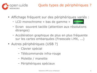 Quels types de périphériques ?


●
    Affichage fréquent sur des périphériques variés :
    –   LCD monochrome « bas de gamme »
    –   Ecran souvent tactile (attention aux résolutions
        étranges)
    –   Accélération graphique de plus en plus fréquente
        sur les cartes embarquées (Freescale i.MX, ...)
●
    Autres périphériques (USB ?)
         –   Clavier spécial
         –   Télécommande infra-rouge
         –   Molette / manette
         –   Périphériques spéciaux

                         Solutions IHM Linux embarqué      6
 