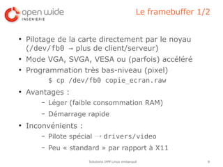 Le framebuffer 1/2


●
    Pilotage de la carte directement par le noyau
    (/dev/fb0 → plus de client/serveur)
●
    Mode VGA, SVGA, VESA ou (parfois) accéléré
●
    Programmation très bas-niveau (pixel)
            $ cp /dev/fb0 copie_ecran.raw
●
    Avantages :
        –   Léger (faible consommation RAM)
        –   Démarrage rapide
●
    Inconvénients :
        –   Pilote spécial → drivers/video
        –   Peu « standard » par rapport à X11
                       Solutions IHM Linux embarqué                9
 