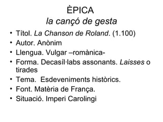ÈPICA  la cançó de gesta Títol.  La Chanson de Roland . (1.100) Autor. Anònim Llengua. Vulgar –romànica- Forma. Decasíl·labs assonants.  Laisses  o tirades Tema.  Esdeveniments històrics. Font. Matèria de França. Situació. Imperi Carolingi 