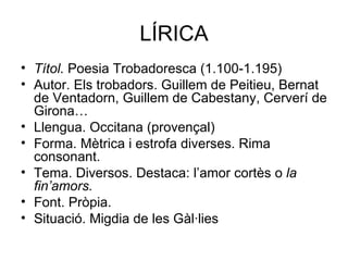 LÍRICA Títol.  Poesia Trobadoresca (1.100-1.195) Autor. Els trobadors. Guillem de Peitieu, Bernat de Ventadorn, Guillem de Cabestany, Cerverí de Girona… Llengua. Occitana (provençal) Forma. Mètrica i estrofa diverses. Rima consonant. Tema. Diversos. Destaca: l’amor cortès o  la fin’amors. Font. Pròpia. Situació. Migdia de les Gàl·lies 