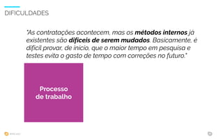 WIAD 2017 32
DIFICULDADES
Processo
interno
"As contratações acontecem, mas os métodos internos já
existentes são difíceis de serem mudados. Basicamente, é
difícil provar, de início, que o maior tempo em pesquisa e
testes evita o gasto de tempo com correções no futuro."
Processo
de trabalho
 