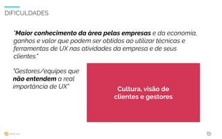 WIAD 2017 34
DIFICULDADES
"Maior conhecimento da área pelas empresas e da economia,
ganhos e valor que podem ser obtidos ao utilizar técnicas e
ferramentas de UX nas atividades da empresa e de seus
clientes."
Cultura, visão de
clientes e gestores
"Gestores/equipes que
não entendem a real
importância de UX”
 
