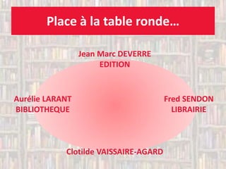Place à la table ronde… 
Jean Marc DEVERRE EDITION 
Aurélie LARANT 
BIBLIOTHEQUE 
Fred SENDON LIBRAIRIE 
Clotilde VAISSAIRE-AGARD 