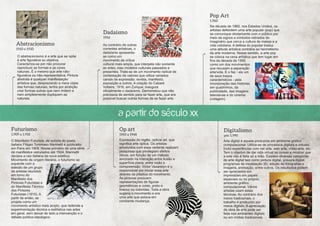 Pop Art
1.960

Dadaísmo
1916

Abstracionismo
1910 e 1920
O abstracionismo é a arte que se opõe
à arte figurativa ou objetiva.
Caracteriza-se por não procurar
reproduzir as formas e as cores
naturais. É o mesmo que arte nãofigurativa ou não-representativa. Pintura
abstrata é qualquer manifestaçäo
artística que, desprezando a mera cópia
das formas naturais, tenha por ambição
criar formas outras que nem imitem e
nem simplesmente dupliquem as
naturais.

Ao contrário de outras
correntes artísticas, o
dadaísmo apresentase como um
movimento de crítica
cultural mais ampla, que interpela não somente
as artes, mas modelos culturais passados e
presentes. Trata-se de um movimento radical de
contestação de valores que utiliza variados
canais de expressão: revista, manifesto,
exposição e outros. A criação do Cabaré
Voltaire, 1916, em Zurique, inaugura
oficialmente o dadaísmo. Demonstrou que não
precisava de sentido para se fazer arte, que era
possível buscar outras formas de se fazer arte.

Na década de 1960, nos Estados Unidos, os
artistas defendem uma arte popular (pop) que
se comunique diretamente com o público por
meio de signos e símbolos retirados do
imaginário que cerca a cultura de massa e a
vida cotidiana. A defesa do popular traduz
uma atitude artística contrária ao hermetismo
da arte moderna. Nesse sentido, a arte pop
se coloca na cena artística que tem lugar em
fins da década de 1950
como um dos movimentos
que recusam a separação
arte/vida. E o faz - eis um
de seus traços
característicos - pela
incorporação das histórias
em quadrinhos, da
publicidade, das imagens
televisivas e do cinema
(colagem).

a partir do século XX
Futurismo

Op art

1.909 a 1.918

1965 a 1968

O Manifesto Futurista, de autoria do poeta
italiano Filippo Tommaso Marinetti é publicado
em Paris em 1909. Nesse primeiro de uma série
de manifestos veiculados até 1924, Marinetti
declara a raiz italiana da nova estética.
Movimento de origem literária, o futurismo se
expande com a
adesão de um grupo
de artistas reunidos
em torno do
Manifesto dos
Pintores Futuristas e
do Manifesto Técnico
dos Pintores
Futuristas (1910). A
partir de então, se
projeta como um
movimento artístico mais amplo, que defende a
experimentação técnica e estilística nas artes
em geral, sem deixar de lado a intervenção e o
debate político-ideológico.

Expressão do inglês, optical art, que
significa arte óptica. Os artistas
envolvidos com essa vertente realizam
pesquisas que privilegiam efeitos
óticos, em função de um método
ancorado na interação entre ilusão e
superfície plana, entre visão e
compreensão. Victor Vasarelyn é o
responsável por iniciar essa arte
através da plástica do movimento.
As pinturas possuem
representações de figuras
geométricas e cores, preto e
branco ou coloridas. Toda a obra
sugeria o movimento e era
uma arte que estava em
constante mudança.

Digitalismo
pós 1.990
Arte digital é aquela produzida em ambiente gráfico
computacional. Utiliza-se de processos digitais e virtuais.
Inclui experiências com net arte, web arte, vídeo-arte, etc.
Tem o objetivo de dar vida virtual as coisas e mostrar que
a arte não é feita só a mão. Existem diversas categorias
de arte digital tais como pintura digital, gravura digital,
programas de modelação 3D, edição de fotografias e
imagens, animação, entre outros. Os resultados podem
ser apreciados em
impressões em papéis
especiais ou no próprio
ambiente gráfico
computacional. Vários
artistas usam estas
técnicas. Ao contrário dos
meios tradicionais, o
trabalho é produzido por
meios digitais. A apreciação
da obra de arte pode ser
feita nos ambientes digitais
ou em mídias tradicionais.

 