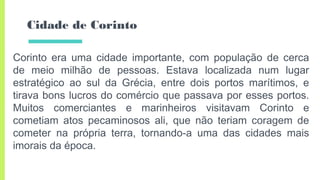Cidade de Corinto
Corinto era uma cidade importante, com população de cerca
de meio milhão de pessoas. Estava localizada num lugar
estratégico ao sul da Grécia, entre dois portos marítimos, e
tirava bons lucros do comércio que passava por esses portos.
Muitos comerciantes e marinheiros visitavam Corinto e
cometiam atos pecaminosos ali, que não teriam coragem de
cometer na própria terra, tornando-a uma das cidades mais
imorais da época.
 