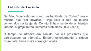 Cidade de Corinto
De fato, “comportar-se como um habitante de Corinto” era o
mesmo que “ser devasso”. Haja vista o fato de muitos
convertidos na igreja de Corinto tinham saído de ambientes
imorais, a igreja sofreu inúmeros problemas (1Co 6.9-11).
O tempo de Afrodite era servido por mil prostitutas que
participavam da adoração. Embora exteriormente a cidade
fosse bela, havia muita corrupção oculta.
 