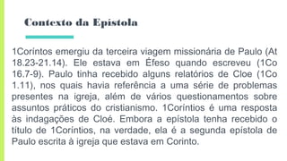 Contexto da Epístola
1Coríntos emergiu da terceira viagem missionária de Paulo (At
18.23-21.14). Ele estava em Éfeso quando escreveu (1Co
16.7-9). Paulo tinha recebido alguns relatórios de Cloe (1Co
1.11), nos quais havia referência a uma série de problemas
presentes na igreja, além de vários questionamentos sobre
assuntos práticos do cristianismo. 1Coríntios é uma resposta
às indagações de Cloé. Embora a epístola tenha recebido o
título de 1Coríntios, na verdade, ela é a segunda epístola de
Paulo escrita à igreja que estava em Corinto.
 