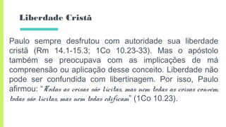 Liberdade Cristã
Paulo sempre desfrutou com autoridade sua liberdade
cristã (Rm 14.1-15.3; 1Co 10.23-33). Mas o apóstolo
também se preocupava com as implicações de má
compreensão ou aplicação desse conceito. Liberdade não
pode ser confundida com libertinagem. Por isso, Paulo
afirmou: “Todas as coisas são lícitas, mas nem todas as coisas convém,
todas são lícitas, mas nem todas edificam” (1Co 10.23).
 