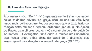 O Uso do Véu na Igreja
À primeira vista, 1Co 11.1-16 aparentemente tratam de saber
se as mulheres devem, na igreja, usar ou não um véu. Mas
lendo mais cuidadosamente, descobrimos que o texto trata da
relação entre mulher e homem, ordenada por Deus. Na época
de Paulo, as mulheres usavam véu como símbolo de sujeição
ao homem. O evangelho tinha dado à mulher uma liberdade
que nunca antes tinha possuído, abolindo a distinção dos
sexos, quanto à salvação e ao estado de graça (Gl 3.28).
 
