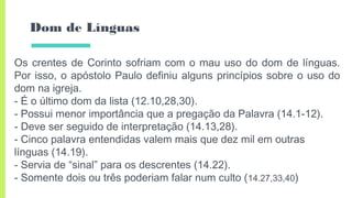Dom de Línguas
Os crentes de Corinto sofriam com o mau uso do dom de línguas.
Por isso, o apóstolo Paulo definiu alguns princípios sobre o uso do
dom na igreja.
- É o último dom da lista (12.10,28,30).
- Possui menor importância que a pregação da Palavra (14.1-12).
- Deve ser seguido de interpretação (14.13,28).
- Cinco palavra entendidas valem mais que dez mil em outras
línguas (14.19).
- Servia de “sinal” para os descrentes (14.22).
- Somente dois ou três poderiam falar num culto (14.27,33,40)
 