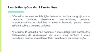 Contribuições de 1Coríntios
▣ 1Coríntios faz uma contribuição imensa à doutrina da igreja – sua
natureza, unidade, diversidade, características, conduta,
interdependência e disciplina – mesmo havendo pouco nessa
epístola sobre o governo da igreja.
▣ 1Coríntios 15 constitui não somente a mais antiga lista escrita das
testemunhas da ressurreição de Jesus, mas também a mais
importante análise neotestamentária da natureza da ressurreição.
 