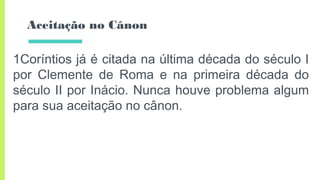 Aceitação no Cânon
1Coríntios já é citada na última década do século I
por Clemente de Roma e na primeira década do
século II por Inácio. Nunca houve problema algum
para sua aceitação no cânon.
 