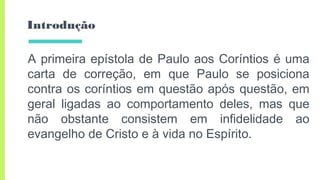 Introdução
A primeira epístola de Paulo aos Coríntios é uma
carta de correção, em que Paulo se posiciona
contra os coríntios em questão após questão, em
geral ligadas ao comportamento deles, mas que
não obstante consistem em infidelidade ao
evangelho de Cristo e à vida no Espírito.
 