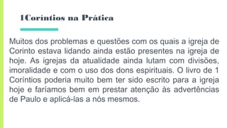 1Coríntios na Prática
Muitos dos problemas e questões com os quais a igreja de
Corinto estava lidando ainda estão presentes na igreja de
hoje. As igrejas da atualidade ainda lutam com divisões,
imoralidade e com o uso dos dons espirituais. O livro de 1
Coríntios poderia muito bem ter sido escrito para a igreja
hoje e faríamos bem em prestar atenção às advertências
de Paulo e aplicá-las a nós mesmos.
 