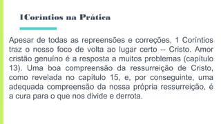 1Coríntios na Prática
Apesar de todas as repreensões e correções, 1 Coríntios
traz o nosso foco de volta ao lugar certo -- Cristo. Amor
cristão genuíno é a resposta a muitos problemas (capítulo
13). Uma boa compreensão da ressurreição de Cristo,
como revelada no capítulo 15, e, por conseguinte, uma
adequada compreensão da nossa própria ressurreição, é
a cura para o que nos divide e derrota.
 