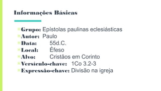 Informações Básicas
▣Grupo: Epístolas paulinas eclesiásticas
▣Autor: Paulo
▣Data: 55d.C.
▣Local: Éfeso
▣Alvo: Cristãos em Corinto
▣Versículo-chave: 1Co 3.2-3
▣Expressão-chave: Divisão na igreja
 