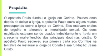 Propósito
O apóstolo Paulo fundou a igreja em Corinto. Poucos anos
depois de deixar a igreja, o apóstolo Paulo ouviu alguns relatos
preocupantes sobre a igreja de Corinto. Eles estavam cheios
de orgulho e tolerando a imoralidade sexual. Os dons
espirituais estavam sendo usados indevidamente e havia um
crescente mal-entendido das principais doutrinas cristãs. O
apóstolo Paulo escreveu sua primeira carta aos Coríntios na
tentativa de restaurar a igreja de Corinto à sua fundação: Jesus
Cristo.
 