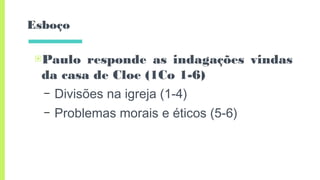 Esboço
▣Paulo responde as indagações vindas
da casa de Cloe (1Co 1-6)
– Divisões na igreja (1-4)
– Problemas morais e éticos (5-6)
 
