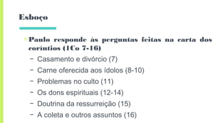 Esboço
▣Paulo responde às perguntas feitas na carta dos
coríntios (1Co 7-16)
– Casamento e divórcio (7)
– Carne oferecida aos ídolos (8-10)
– Problemas no culto (11)
– Os dons espirituais (12-14)
– Doutrina da ressurreição (15)
– A coleta e outros assuntos (16)
 