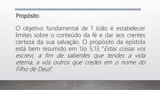 Propósito
O objetivo fundamental de 1 João é estabelecer
limites sobre o conteúdo da fé e dar aos crentes
certeza da sua salvação. O propósito da epístola
está bem resumido em 1Jo 5.13 “Estas coisas vos
escrevi, a fim de saberdes que tendes a vida
eterna, a vós outros que credes em o nome do
Filho de Deus”.
 