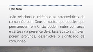Estrutura
João relaciona o critério e as características da
comunhão com Deus e mostra que aqueles que
permanecem em Cristo podem nutrir confiança
e certeza na presença dele. Essa epístola simples,
porém profunda, desenvolve o significado da
comunhão.
 