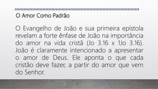 O Amor Como Padrão
O Evangelho de João e sua primeira epístola
revelam a forte ênfase de João na importância
do amor na vida cristã (Jo 3.16 x 1Jo 3.16).
João é claramente intencionado a apresentar
o amor de Deus. Ele aponta o que cada
cristão deve fazer, a partir do amor que vem
do Senhor.
 