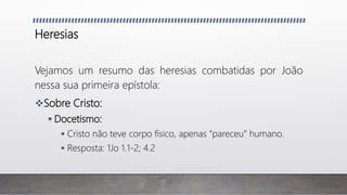 Heresias
Vejamos um resumo das heresias combatidas por João
nessa sua primeira epístola:
Sobre Cristo:
 Docetismo:
 Cristo não teve corpo físico, apenas “pareceu” humano.
 Resposta: 1Jo 1.1-2; 4.2
 