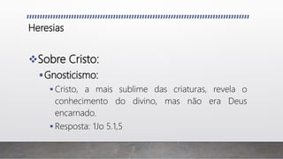 Heresias
Sobre Cristo:
Gnosticismo:
 Cristo, a mais sublime das criaturas, revela o
conhecimento do divino, mas não era Deus
encarnado.
 Resposta: 1Jo 5.1,5
 