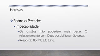 Heresias
Sobre o Pecado:
Impecabilidade:
 Os cristãos não poderiam mais pecar. O
relacionamento com Deus possibilitava não pecar.
 Resposta: 1Jo 1.9; 2.1; 3.2-3
 