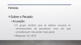 Heresias
Sobre o Pecado:
Acusação:
 O grupo sectário que se afastou acusava os
remanescentes de pecadores, uma vez que
consideravam não poder mais pecar.
 Resposta: 1Jo 1.8,10
 