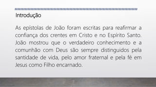 Introdução
As epístolas de João foram escritas para reafirmar a
confiança dos crentes em Cristo e no Espírito Santo.
João mostrou que o verdadeiro conhecimento e a
comunhão com Deus são sempre distinguidos pela
santidade de vida, pelo amor fraternal e pela fé em
Jesus como Filho encarnado.
 