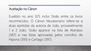 Aceitação no Cânon
Eusébio no ano 325 inclui 1João entre os livros
reconhecidos. O Cânon Muratoriano refere-se a
duas epístolas da autoria de João, provavelmente
1 e 2 João. 1João aparece na lista de Atanásio
(367) e nas listas aprovadas pelos concílios de
Hipona (393) e Cartago (397).
 