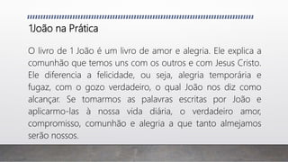 1João na Prática
O livro de 1 João é um livro de amor e alegria. Ele explica a
comunhão que temos uns com os outros e com Jesus Cristo.
Ele diferencia a felicidade, ou seja, alegria temporária e
fugaz, com o gozo verdadeiro, o qual João nos diz como
alcançar. Se tomarmos as palavras escritas por João e
aplicarmo-las à nossa vida diária, o verdadeiro amor,
compromisso, comunhão e alegria a que tanto almejamos
serão nossos.
 