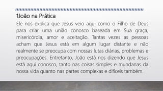 1João na Prática
Ele nos explica que Jesus veio aqui como o Filho de Deus
para criar uma união conosco baseada em Sua graça,
misericórdia, amor e aceitação. Tantas vezes as pessoas
acham que Jesus está em algum lugar distante e não
realmente se preocupa com nossas lutas diárias, problemas e
preocupações. Entretanto, João está nos dizendo que Jesus
está aqui conosco, tanto nas coisas simples e mundanas da
nossa vida quanto nas partes complexas e difíceis também.
 