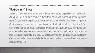 1João na Prática
João dá um testemunho, com base em suas experiências pessoais,
de que Deus se fez carne e habitou entre os homens. Isso significa
que Cristo veio aqui para viver conosco e ainda vive com a gente.
Assim como Jesus andou na terra ao lado de João, assim também
caminha todos os dias conosco. Precisamos aplicar essa verdade em
nossas vidas e viver como se Jesus estivesse em pé bem próximo de
nós a cada segundo do dia. Se colocarmos em prática essa verdade,
Cristo vai adicionar santidade às nossas vidas, tornando-nos mais e
mais como Ele.
 
